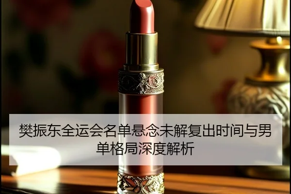 樊振东全运会名单悬念未解复出时间与男单格局深度解析